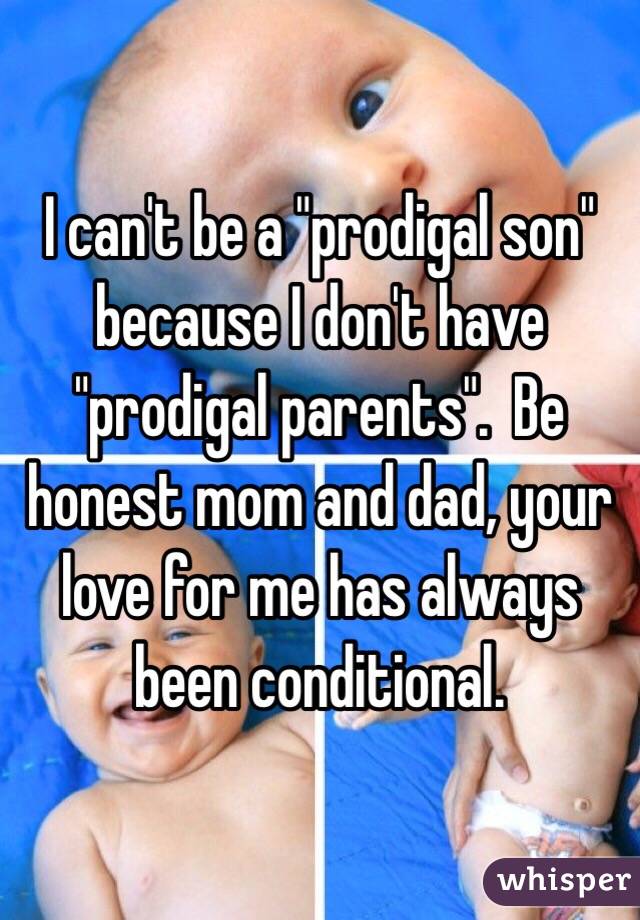 I can't be a "prodigal son" because I don't have "prodigal parents".  Be honest mom and dad, your love for me has always been conditional.