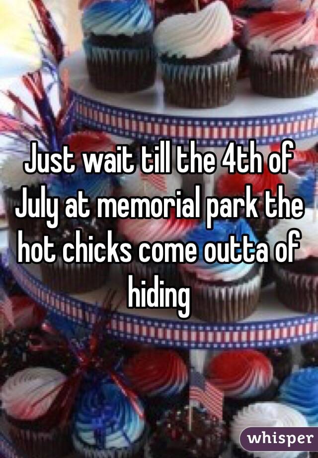 Just wait till the 4th of July at memorial park the hot chicks come outta of hiding