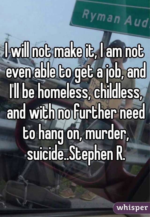 I will not make it, I am not even able to get a job, and I'll be homeless, childless, and with no further need to hang on, murder, suicide..Stephen R.