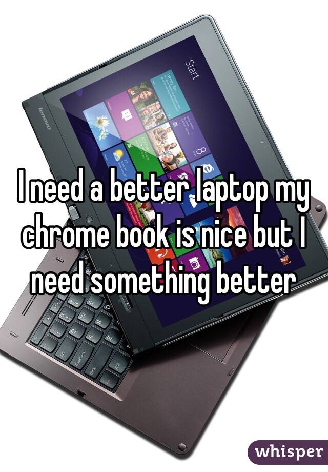 I need a better laptop my chrome book is nice but I need something better 