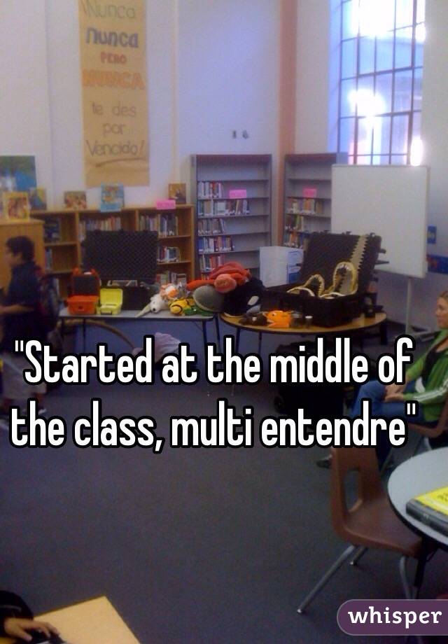 "Started at the middle of the class, multi entendre"