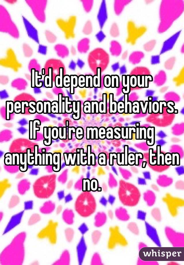 It'd depend on your personality and behaviors. If you're measuring anything with a ruler, then no.