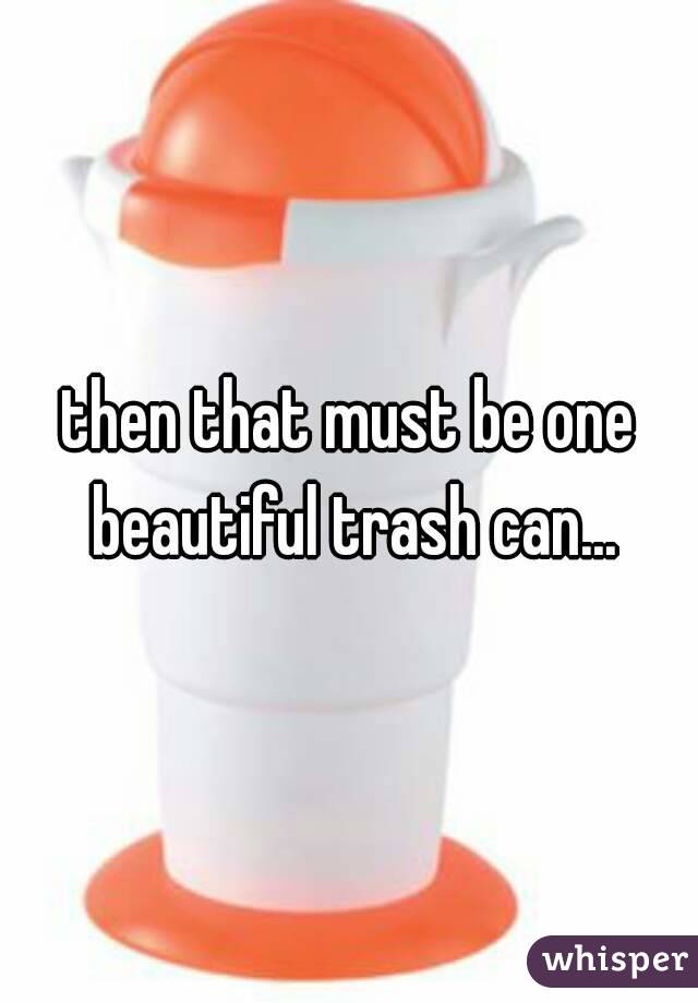 then that must be one beautiful trash can...