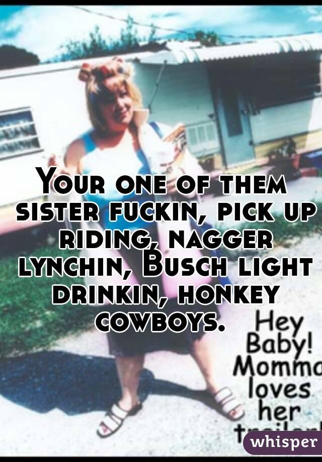 Your one of them sister fuckin, pick up riding, nagger lynchin, Busch light drinkin, honkey cowboys. 
