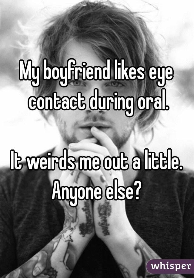 My boyfriend likes eye contact during oral.

It weirds me out a little.
Anyone else?