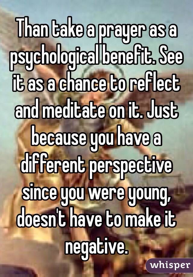 Than take a prayer as a psychological benefit. See it as a chance to reflect and meditate on it. Just because you have a different perspective since you were young, doesn't have to make it negative. 