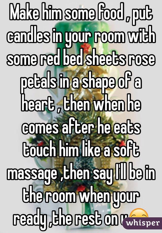 Make him some food , put candles in your room with some red bed sheets rose petals in a shape of a heart , then when he comes after he eats touch him like a soft massage ,then say I'll be in the room when your ready ,the rest on u😏