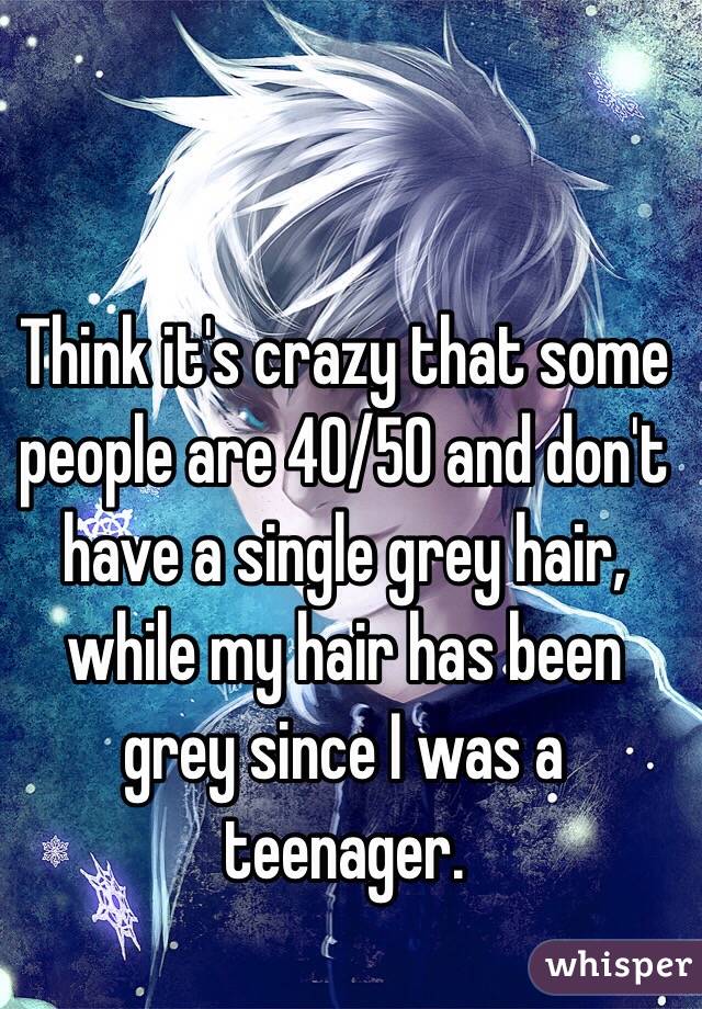 Think it's crazy that some people are 40/50 and don't have a single grey hair, while my hair has been grey since I was a teenager.