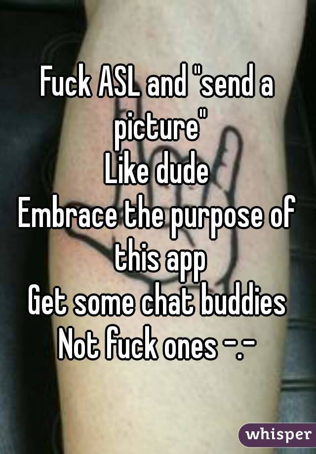 Fuck ASL and "send a picture"
Like dude
Embrace the purpose of this app
Get some chat buddies
Not fuck ones -.-