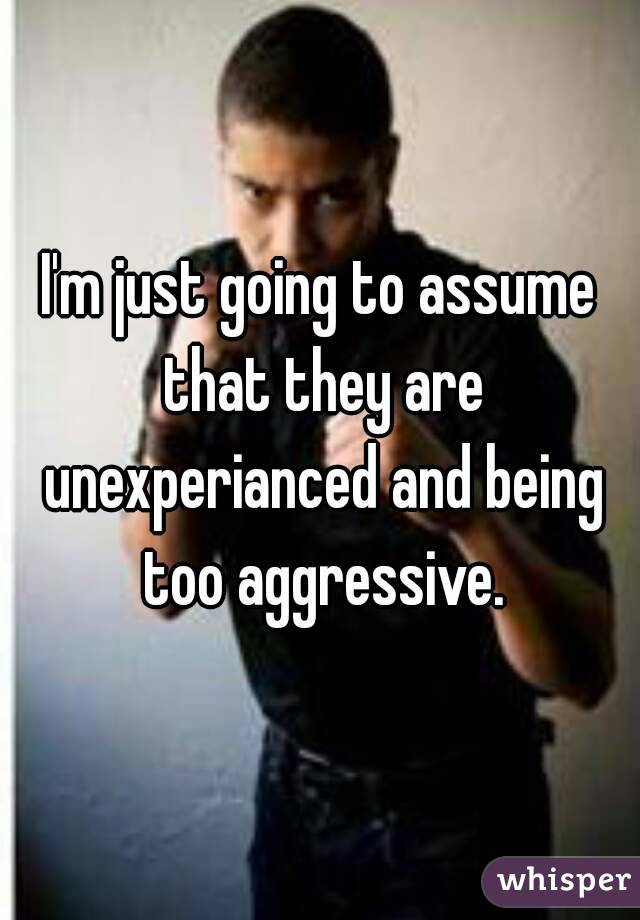 I'm just going to assume that they are unexperianced and being too aggressive.