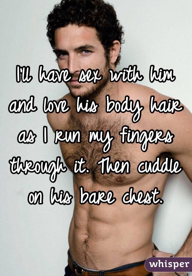 I'll have sex with him and love his body hair as I run my fingers through it. Then cuddle on his bare chest. 