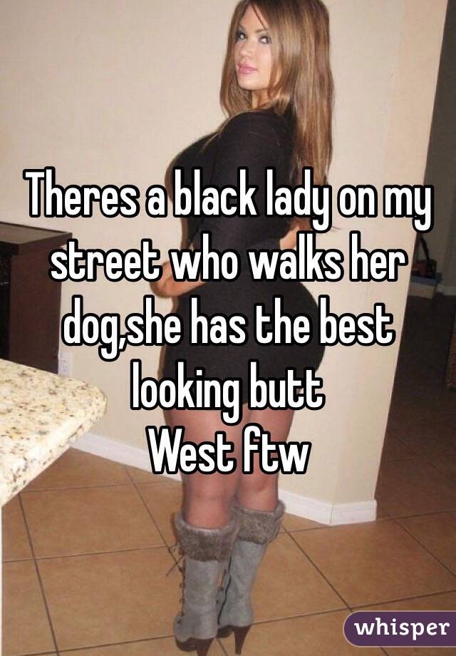 Theres a black lady on my street who walks her dog,she has the best looking butt
West ftw