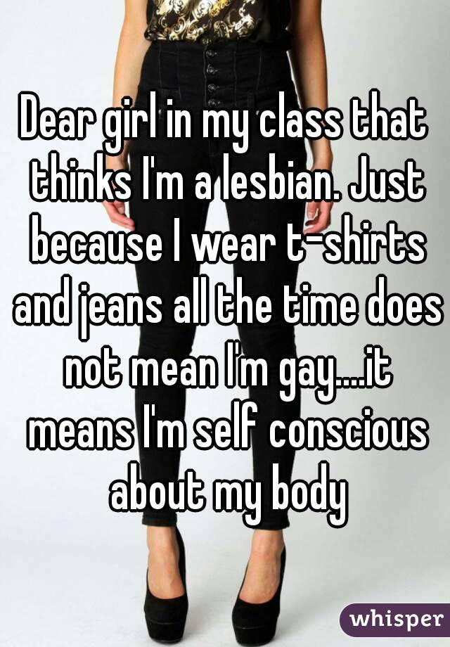 Dear girl in my class that thinks I'm a lesbian. Just because I wear t-shirts and jeans all the time does not mean I'm gay....it means I'm self conscious about my body