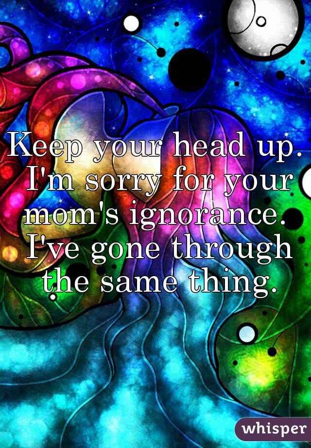 Keep your head up. I'm sorry for your mom's ignorance.  I've gone through the same thing.