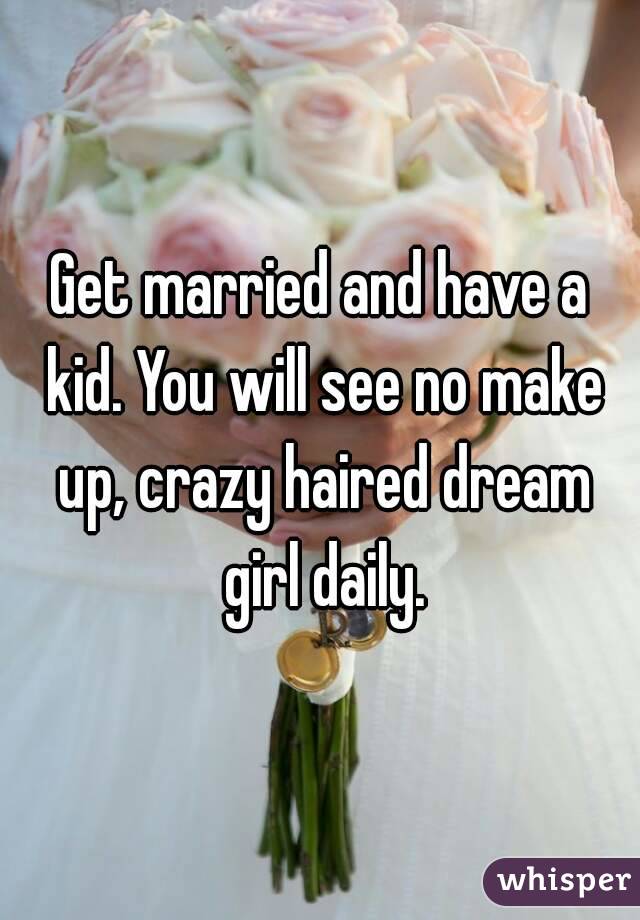 Get married and have a kid. You will see no make up, crazy haired dream girl daily.