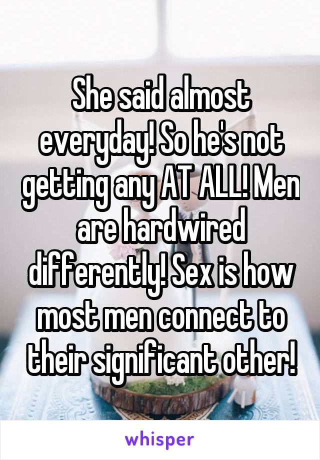 She said almost everyday! So he's not getting any AT ALL! Men are hardwired differently! Sex is how most men connect to their significant other!