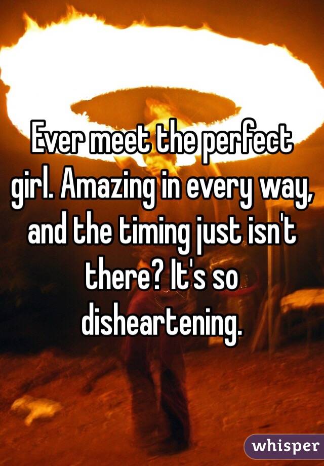 Ever meet the perfect girl. Amazing in every way, and the timing just isn't there? It's so disheartening. 