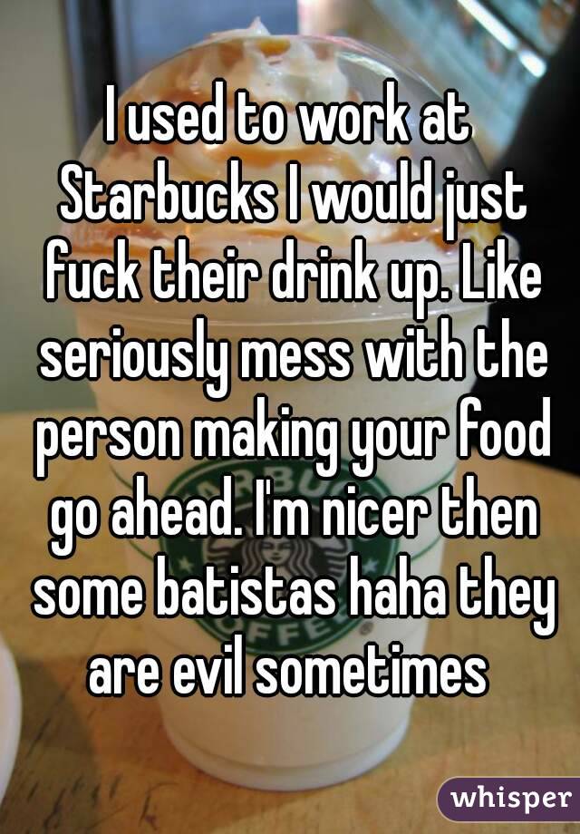 I used to work at Starbucks I would just fuck their drink up. Like seriously mess with the person making your food go ahead. I'm nicer then some batistas haha they are evil sometimes 