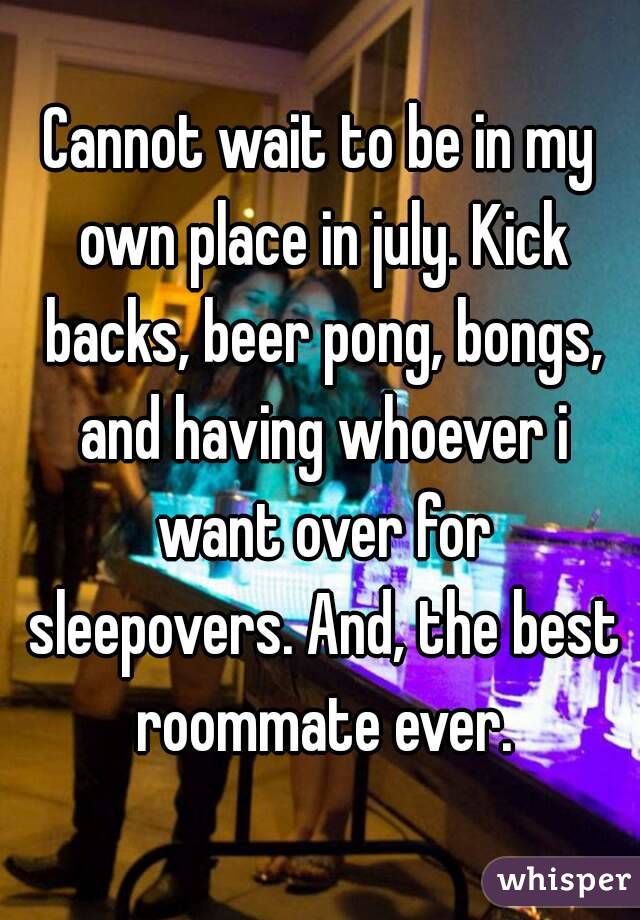 Cannot wait to be in my own place in july. Kick backs, beer pong, bongs, and having whoever i want over for sleepovers. And, the best roommate ever.