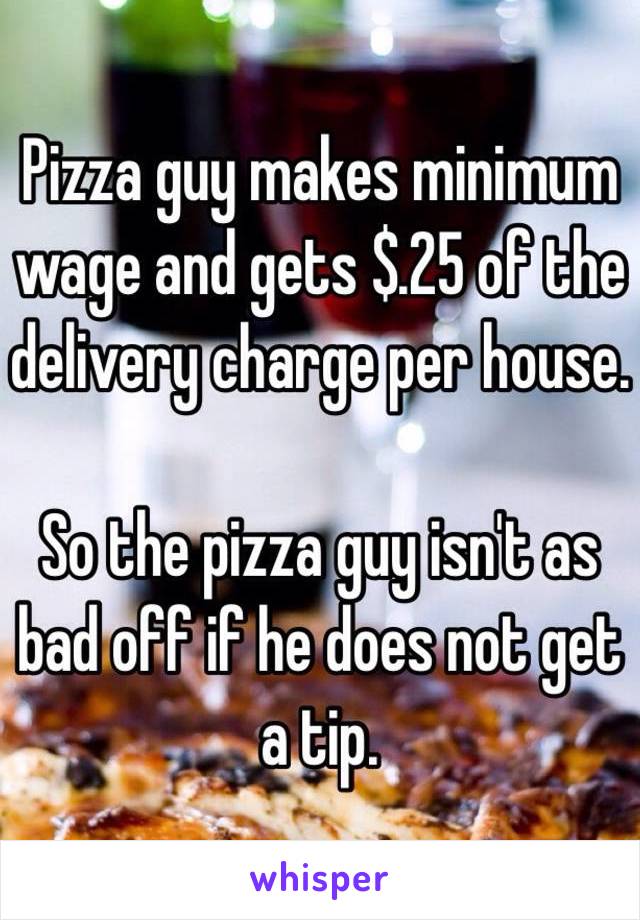 Pizza guy makes minimum wage and gets $.25 of the delivery charge per house. 

So the pizza guy isn't as bad off if he does not get a tip. 