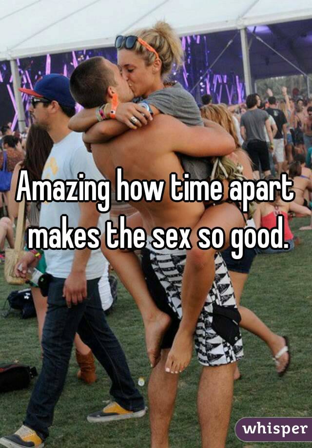 Amazing how time apart makes the sex so good.