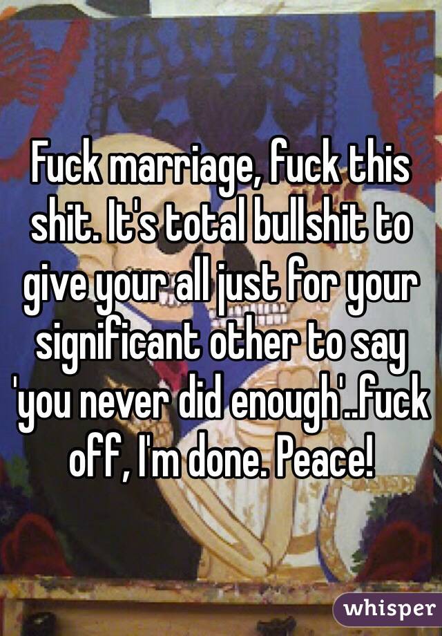 Fuck marriage, fuck this shit. It's total bullshit to give your all just for your significant other to say 'you never did enough'..fuck off, I'm done. Peace!