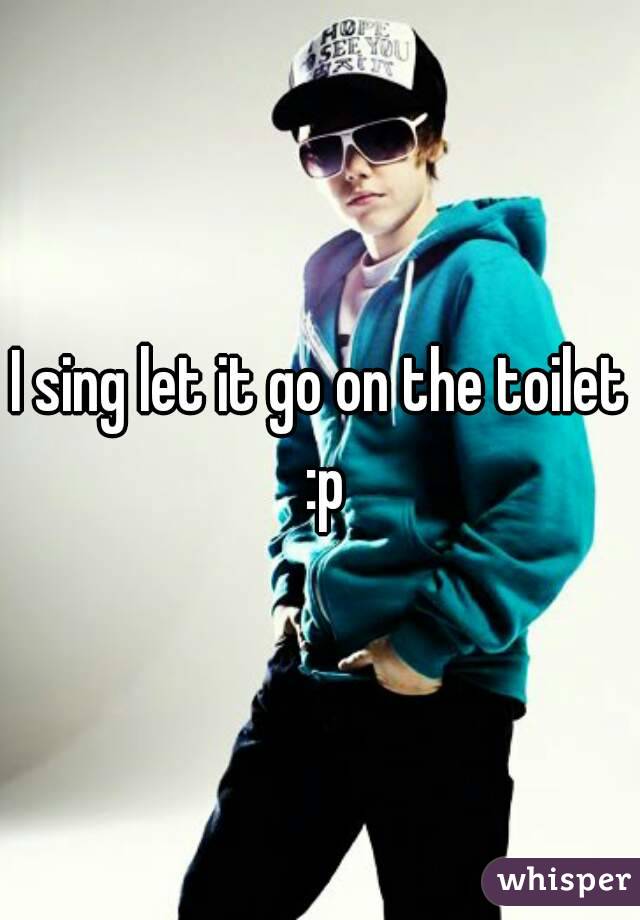 I sing let it go on the toilet :p