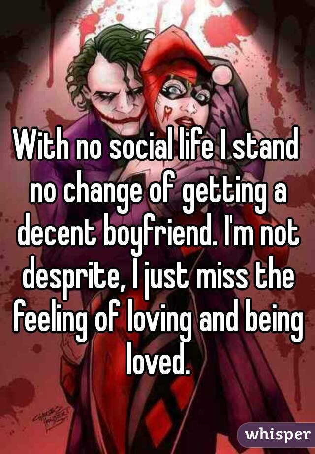 With no social life I stand no change of getting a decent boyfriend. I'm not desprite, I just miss the feeling of loving and being loved.