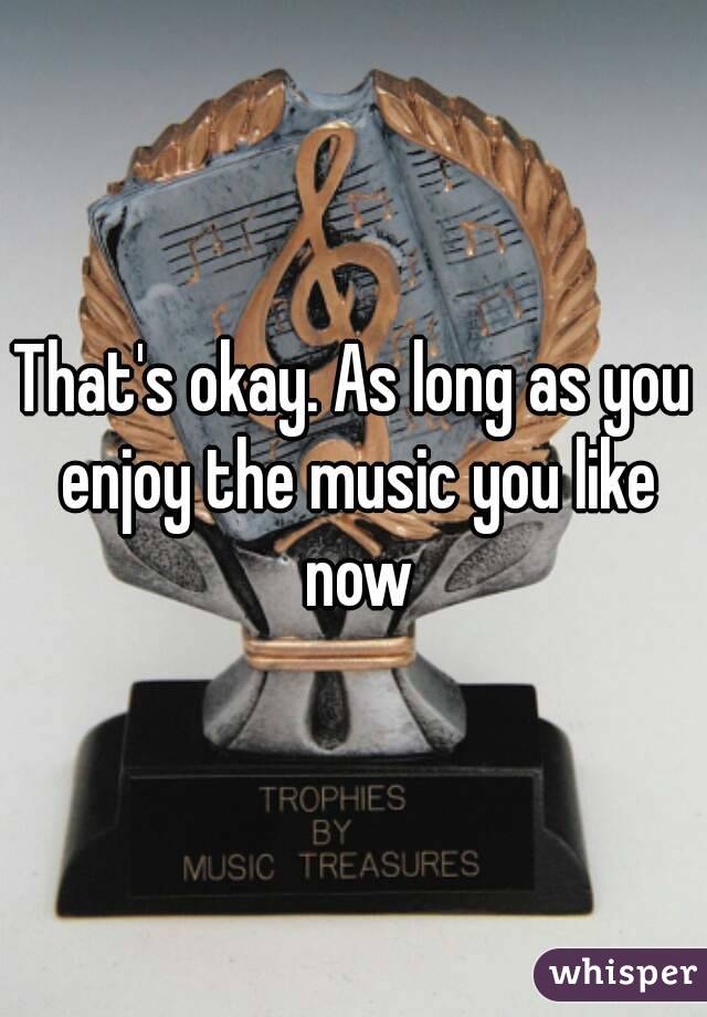That's okay. As long as you enjoy the music you like now