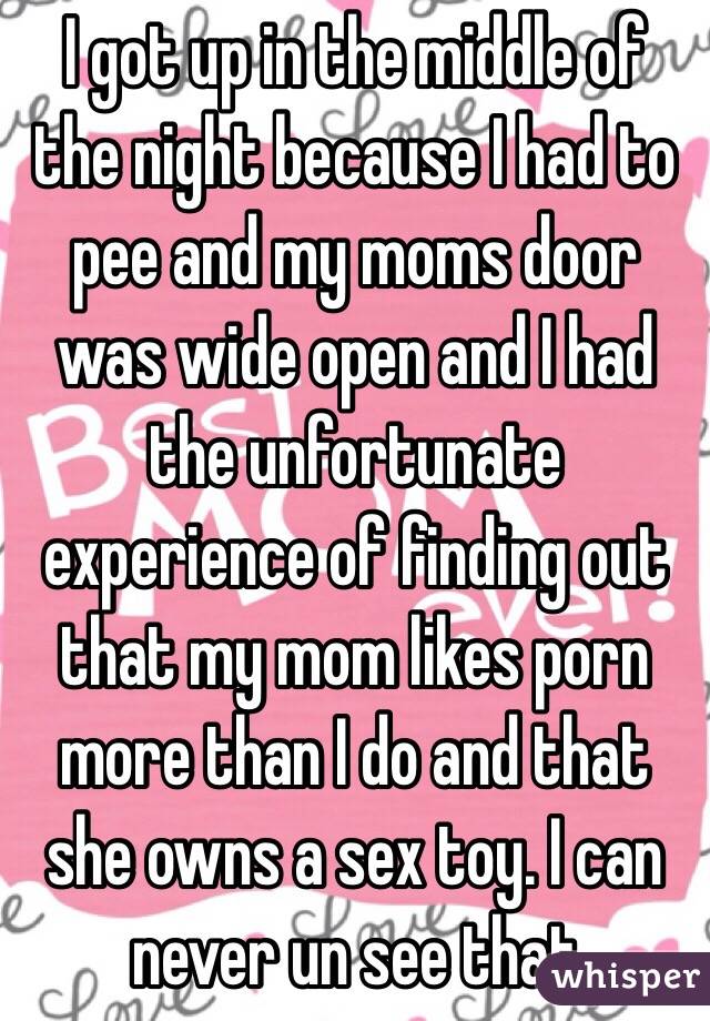 I got up in the middle of the night because I had to pee and my moms door was wide open and I had the unfortunate experience of finding out that my mom likes porn more than I do and that she owns a sex toy. I can never un see that 