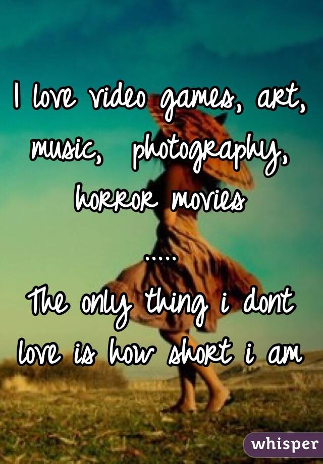 I love video games, art, music,  photography, horror movies
..... 
The only thing i dont love is how short i am