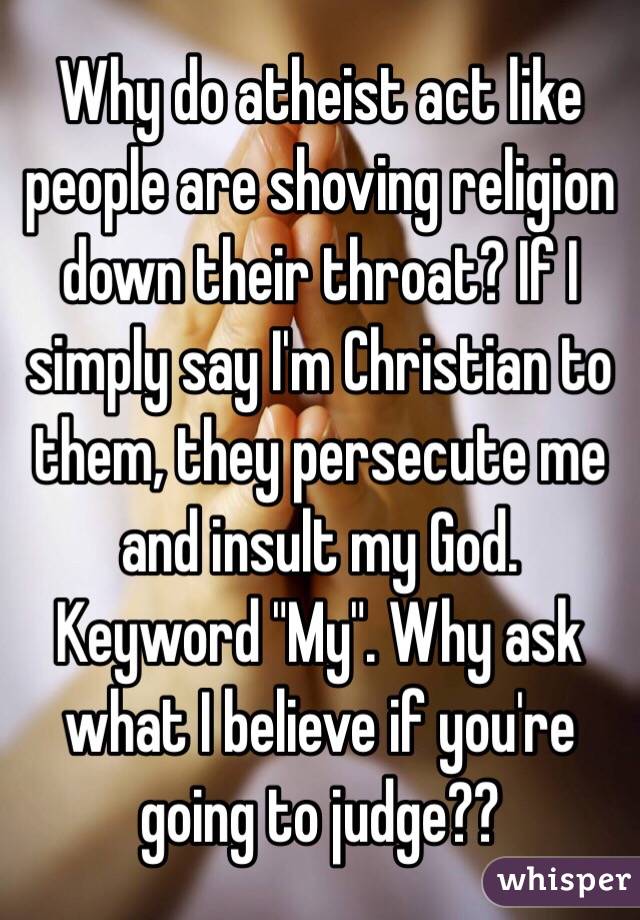 Why do atheist act like people are shoving religion down their throat? If I simply say I'm Christian to them, they persecute me and insult my God.  Keyword "My". Why ask what I believe if you're going to judge??