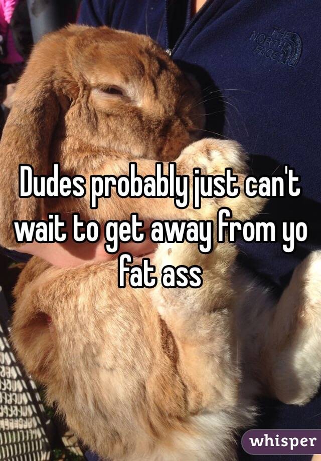 Dudes probably just can't wait to get away from yo fat ass 