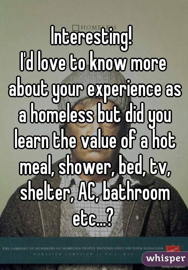Interesting! 
I'd love to know more about your experience as a homeless but did you learn the value of a hot meal, shower, bed, tv, shelter, AC, bathroom etc...? 