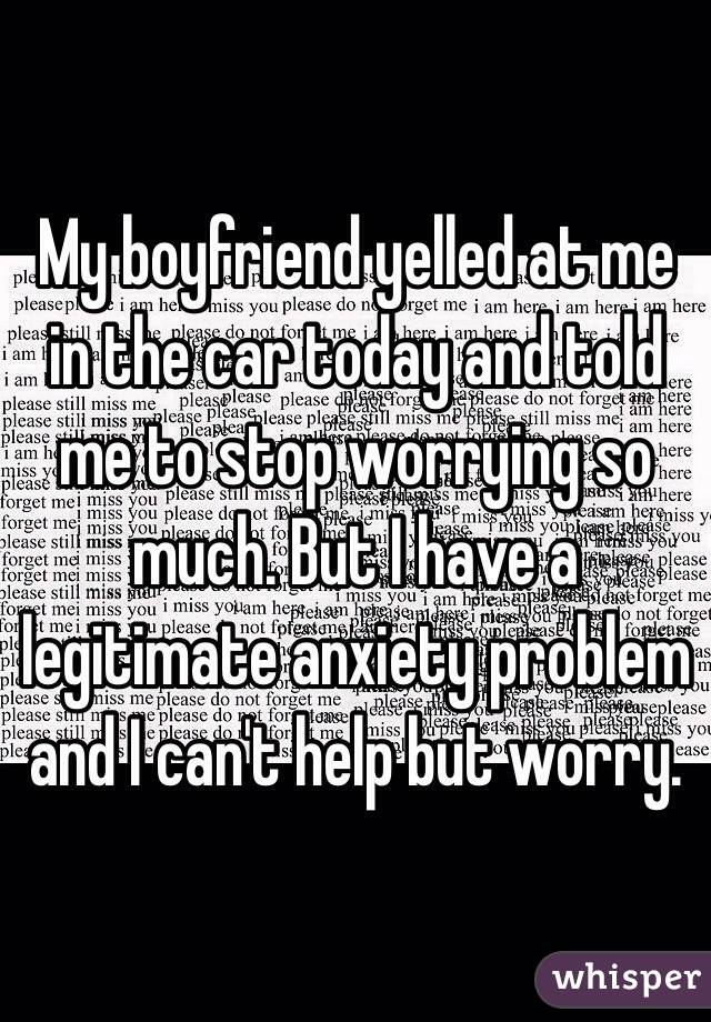 My boyfriend yelled at me in the car today and told me to stop worrying so much. But I have a legitimate anxiety problem and I can't help but worry. 