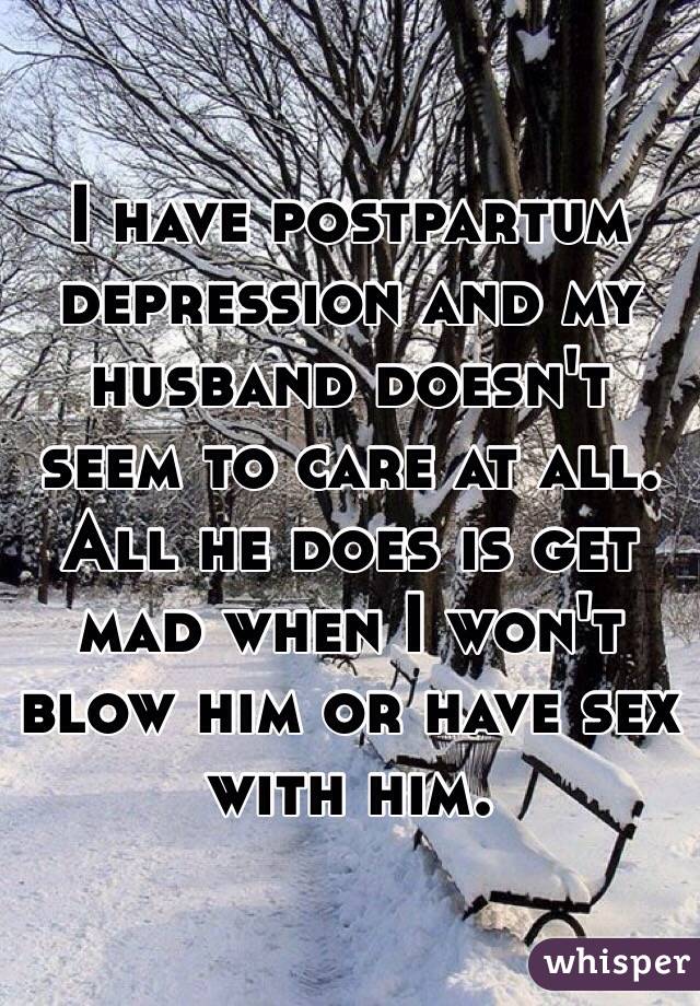 I have postpartum depression and my husband doesn't seem to care at all. All he does is get mad when I won't blow him or have sex with him. 