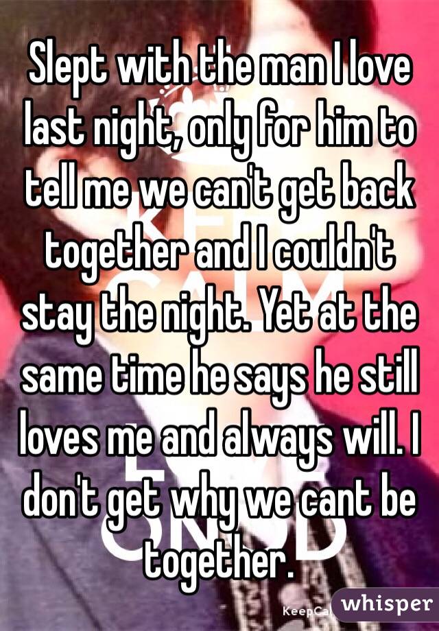 Slept with the man I love last night, only for him to tell me we can't get back together and I couldn't stay the night. Yet at the same time he says he still loves me and always will. I don't get why we cant be together. 