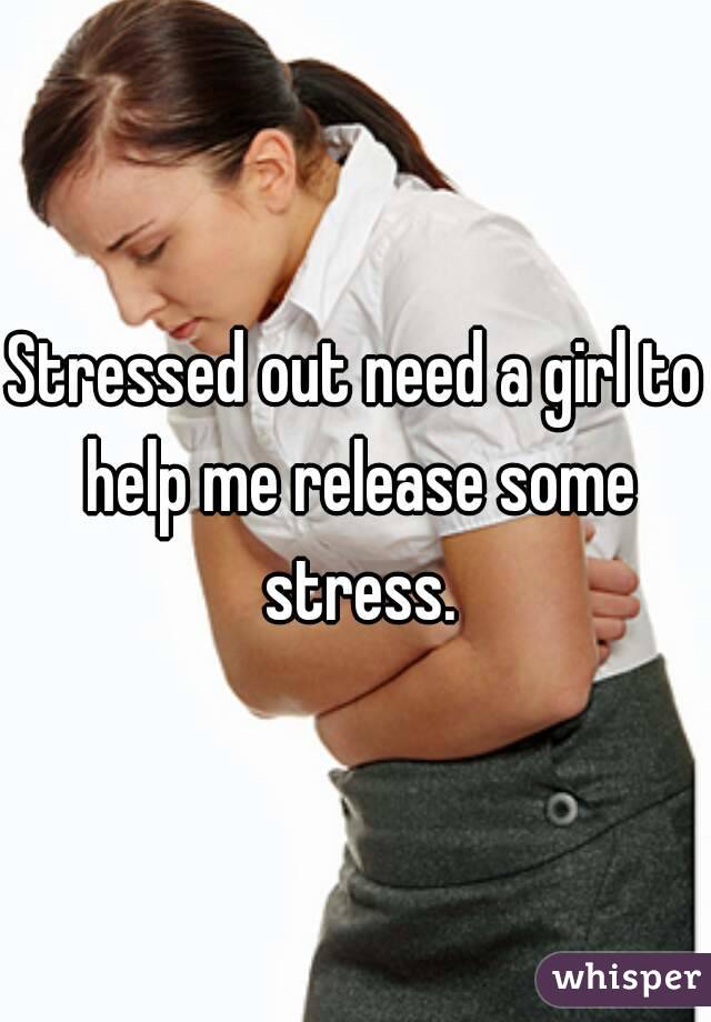 Stressed out need a girl to help me release some stress.