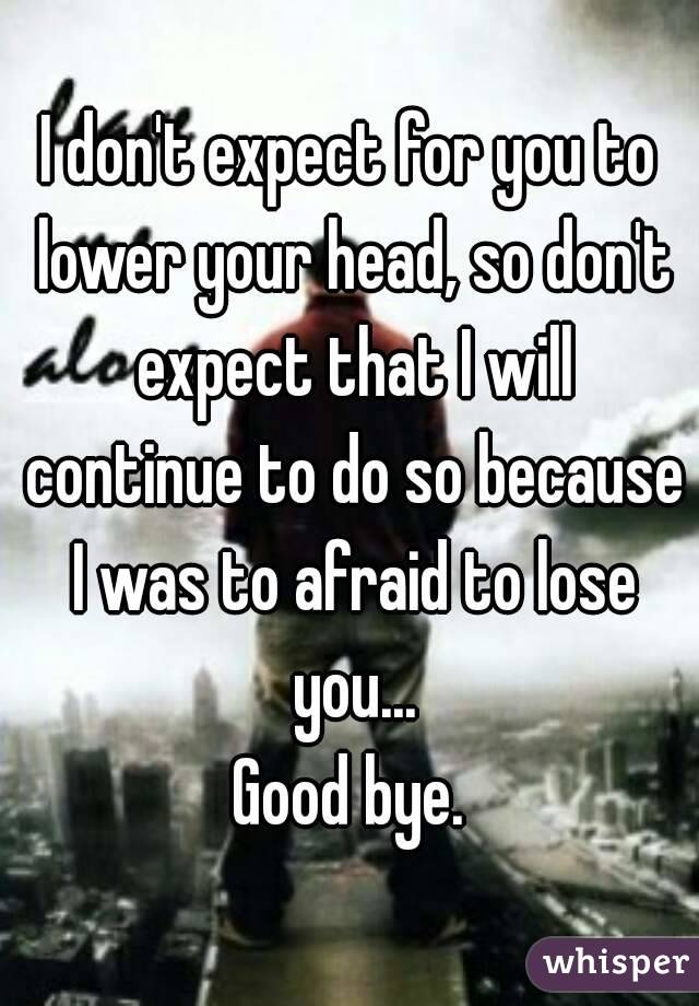 I don't expect for you to lower your head, so don't expect that I will continue to do so because I was to afraid to lose you...
Good bye.