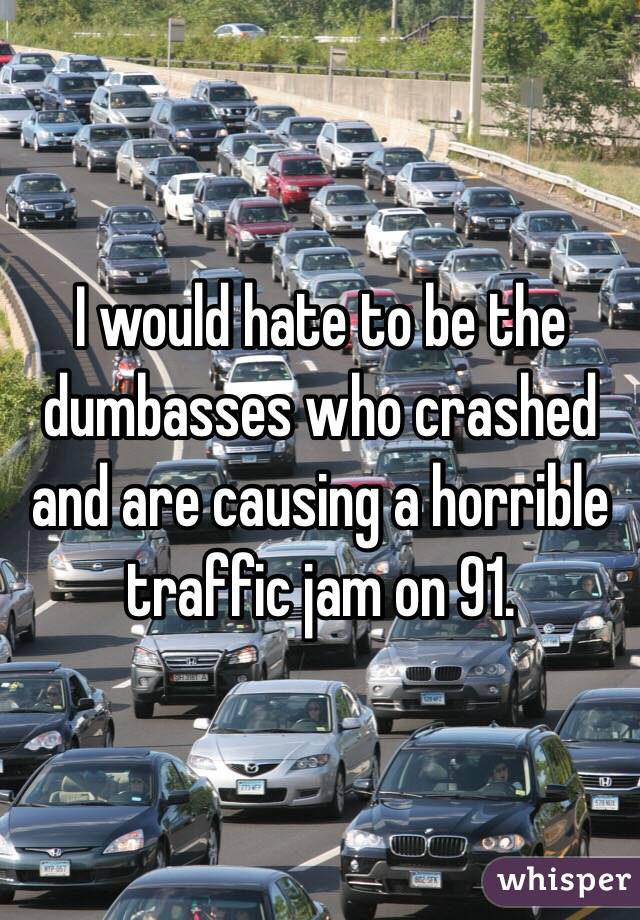 I would hate to be the dumbasses who crashed and are causing a horrible traffic jam on 91. 