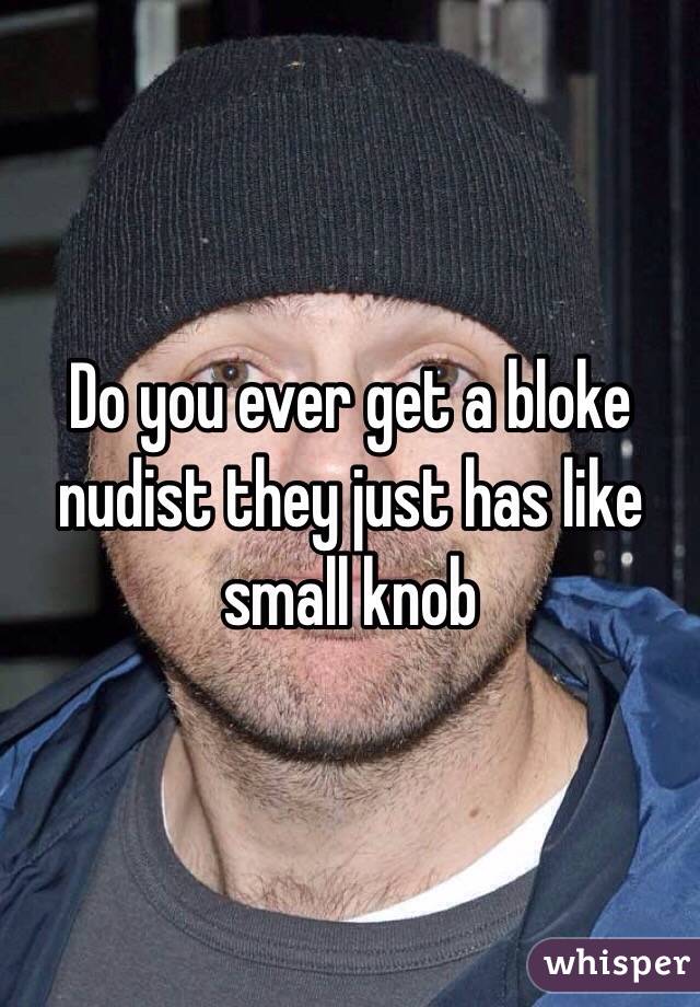 Do you ever get a bloke nudist they just has like small knob