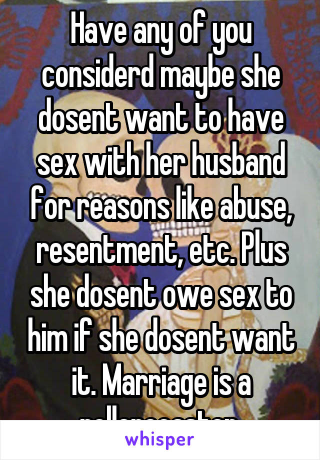 Have any of you considerd maybe she dosent want to have sex with her husband for reasons like abuse, resentment, etc. Plus she dosent owe sex to him if she dosent want it. Marriage is a rollercoaster.