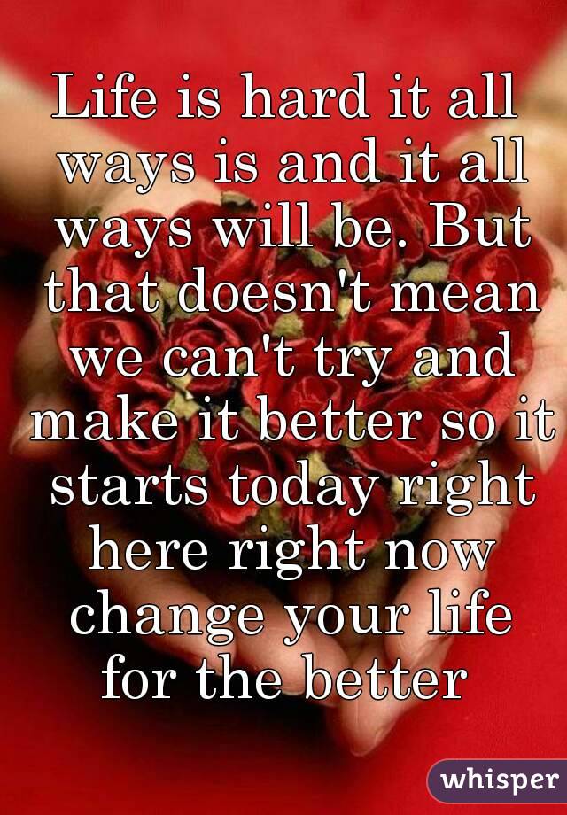 Life is hard it all ways is and it all ways will be. But that doesn't mean we can't try and make it better so it starts today right here right now change your life for the better 