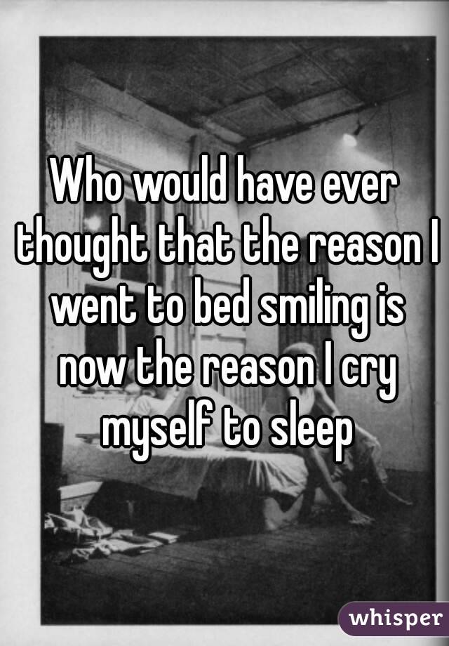 Who would have ever thought that the reason I went to bed smiling is now the reason I cry myself to sleep