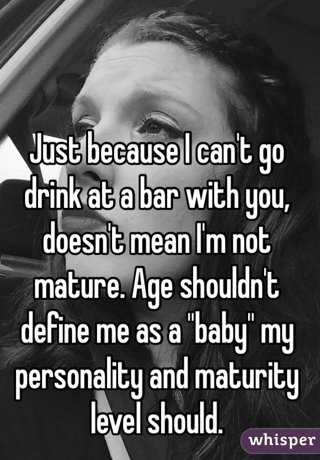 Just because I can't go drink at a bar with you, doesn't mean I'm not mature. Age shouldn't define me as a "baby" my personality and maturity level should. 