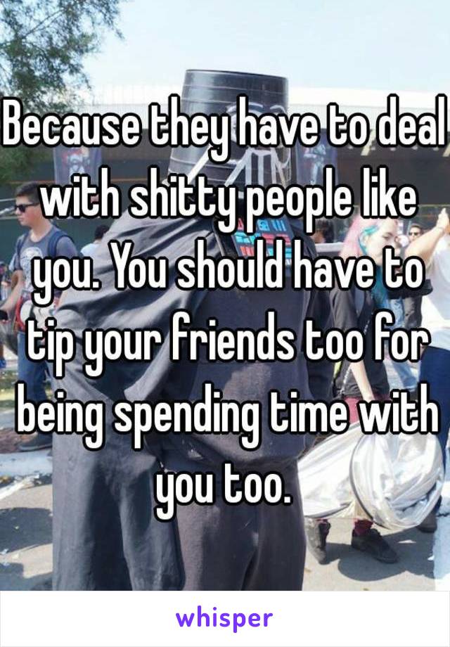 Because they have to deal with shitty people like you. You should have to tip your friends too for being spending time with you too. 