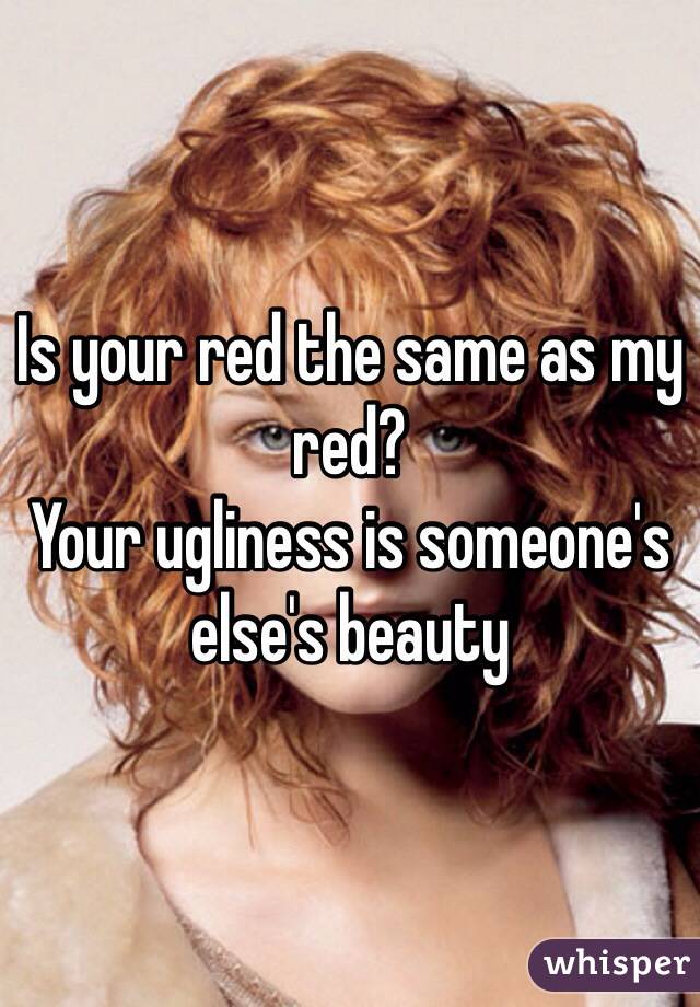Is your red the same as my red?
Your ugliness is someone's else's beauty 