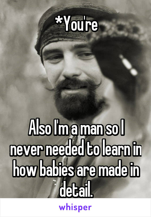 *You're




Also I'm a man so I never needed to learn in how babies are made in detail.