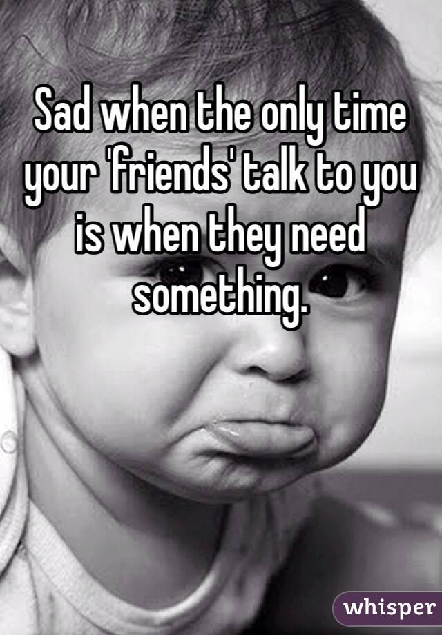 Sad when the only time your 'friends' talk to you is when they need something. 