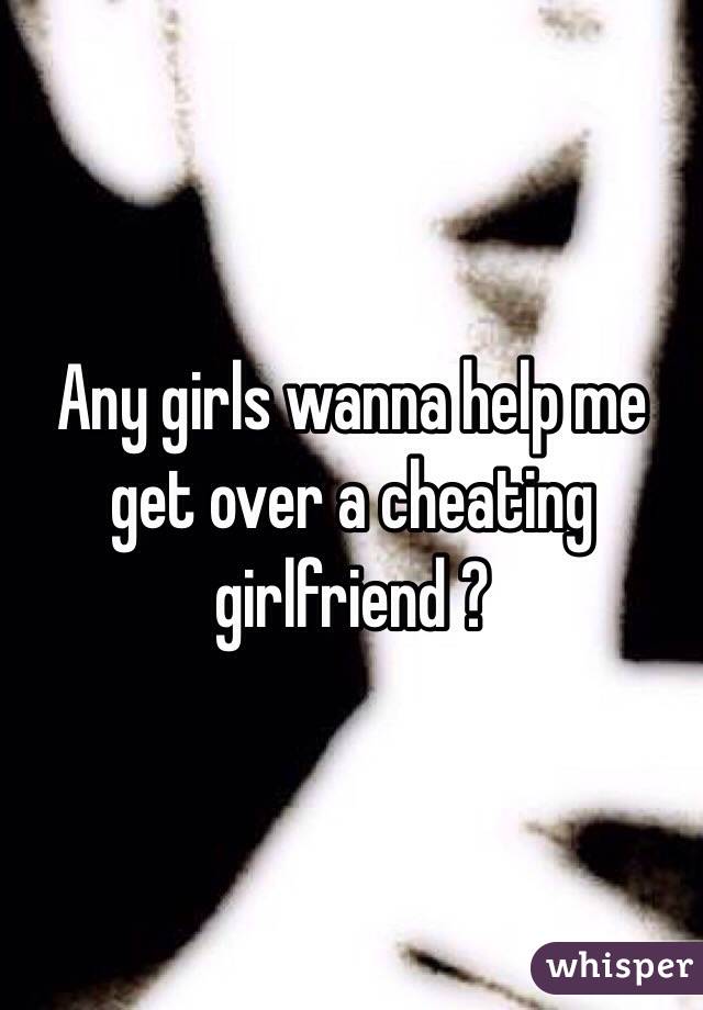 Any girls wanna help me get over a cheating girlfriend ?